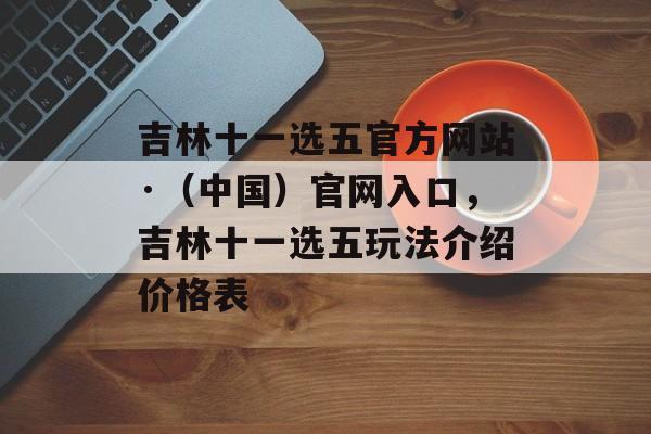 吉林十一选五官方网站·（中国）官网入口，吉林十一选五玩法介绍价格表