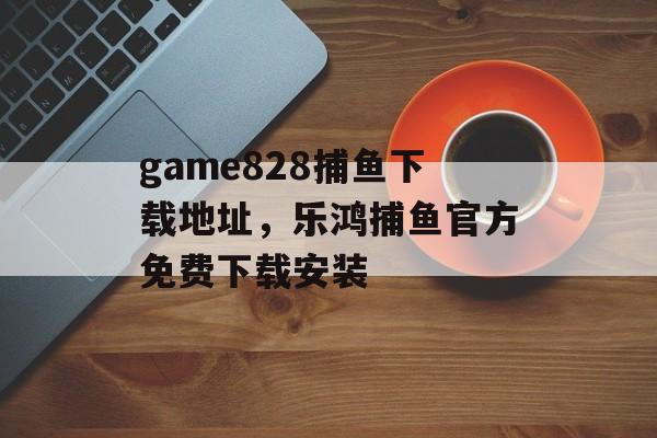 game828捕鱼下载地址，乐鸿捕鱼官方免费下载安装