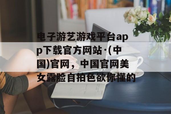 电子游艺游戏平台app下载官方网站·(中国)官网，中国官网美女露脸自拍色欲你懂的